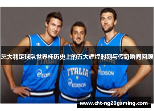 意大利足球队世界杯历史上的五大辉煌时刻与传奇瞬间回顾 意大利足球队世界杯历史上的五大辉煌时刻与传奇瞬间回顾