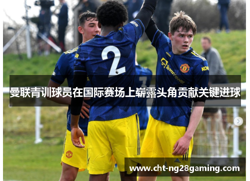曼联青训球员在国际赛场上崭露头角贡献关键进球 曼联青训球员在国际赛场上崭露头角贡献关键进球