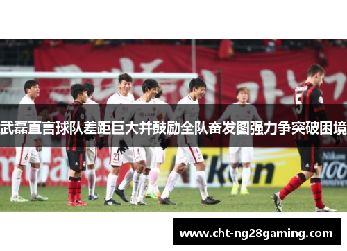 武磊直言球队差距巨大并鼓励全队奋发图强力争突破困境