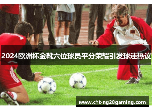 2024欧洲杯金靴六位球员平分荣耀引发球迷热议
