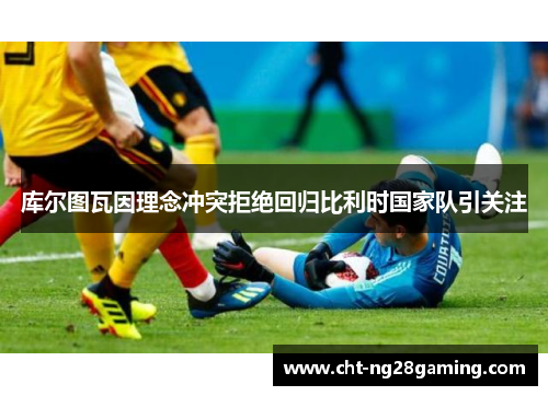 库尔图瓦因理念冲突拒绝回归比利时国家队引关注