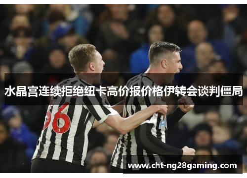 水晶宫连续拒绝纽卡高价报价格伊转会谈判僵局 水晶宫连续拒绝纽卡高价报价格伊转会谈判僵局